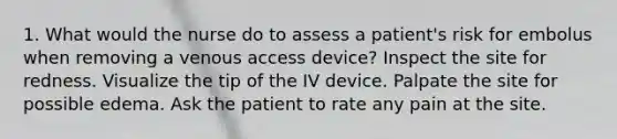 1. What would the nurse do to assess a patient's risk for embolus when removing a venous access device? Inspect the site for redness. Visualize the tip of the IV device. Palpate the site for possible edema. Ask the patient to rate any pain at the site.