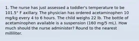 1. The nurse has just assessed a toddler's temperature to be 101.5° F axillary. The physician has ordered acetaminophen 10 mg/kg every 4 to 6 hours. The child weighs 22 lb. The bottle of acetaminophen available is a suspension (160 mg/5 mL). How much should the nurse administer? Round to the nearest milliliter.