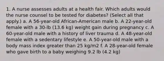 1. A nurse assesses adults at a health fair. Which adults would the nurse counsel to be tested for diabetes? (Select all that apply.) a. A 56-year-old African-American male b. A 22-year-old female with a 30-lb (13.6 kg) weight gain during pregnancy c. A 60-year-old male with a history of liver trauma d. A 48-year-old female with a sedentary lifestyle e. A 50-year-old male with a body mass index greater than 25 kg/m2 f. A 28-year-old female who gave birth to a baby weighing 9.2 lb (4.2 kg)