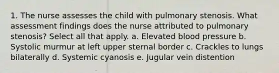 1. The nurse assesses the child with pulmonary stenosis. What assessment findings does the nurse attributed to pulmonary stenosis? Select all that apply. a. Elevated blood pressure b. Systolic murmur at left upper sternal border c. Crackles to lungs bilaterally d. Systemic cyanosis e. Jugular vein distention