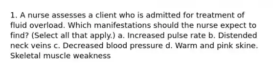 1. A nurse assesses a client who is admitted for treatment of fluid overload. Which manifestations should the nurse expect to find? (Select all that apply.) a. Increased pulse rate b. Distended neck veins c. Decreased blood pressure d. Warm and pink skine. Skeletal muscle weakness