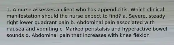 1. A nurse assesses a client who has appendicitis. Which clinical manifestation should the nurse expect to find? a. Severe, steady right lower quadrant pain b. Abdominal pain associated with nausea and vomiting c. Marked peristalsis and hyperactive bowel sounds d. Abdominal pain that increases with knee flexion