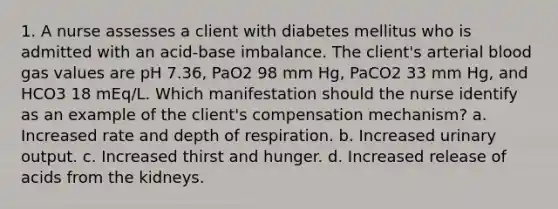 1. A nurse assesses a client with diabetes mellitus who is admitted with an acid-base imbalance. The client's arterial blood gas values are pH 7.36, PaO2 98 mm Hg, PaCO2 33 mm Hg, and HCO3 18 mEq/L. Which manifestation should the nurse identify as an example of the client's compensation mechanism? a. Increased rate and depth of respiration. b. Increased urinary output. c. Increased thirst and hunger. d. Increased release of acids from the kidneys.