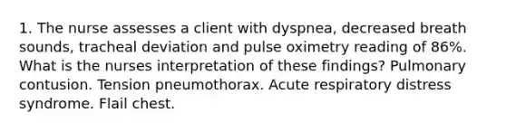 1. The nurse assesses a client with dyspnea, decreased breath sounds, tracheal deviation and pulse oximetry reading of 86%. What is the nurses interpretation of these findings? Pulmonary contusion. Tension pneumothorax. Acute respiratory distress syndrome. Flail chest.