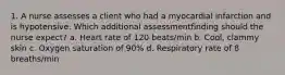 1. A nurse assesses a client who had a myocardial infarction and is hypotensive. Which additional assessmentfinding should the nurse expect? a. Heart rate of 120 beats/min b. Cool, clammy skin c. Oxygen saturation of 90% d. Respiratory rate of 8 breaths/min