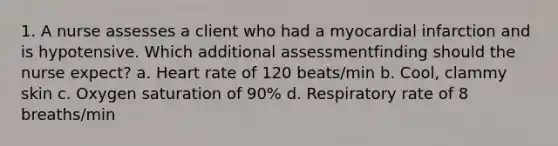 1. A nurse assesses a client who had a myocardial infarction and is hypotensive. Which additional assessmentfinding should the nurse expect? a. Heart rate of 120 beats/min b. Cool, clammy skin c. Oxygen saturation of 90% d. Respiratory rate of 8 breaths/min