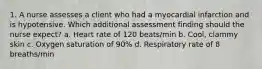 1. A nurse assesses a client who had a myocardial infarction and is hypotensive. Which additional assessment finding should the nurse expect? a. Heart rate of 120 beats/min b. Cool, clammy skin c. Oxygen saturation of 90% d. Respiratory rate of 8 breaths/min