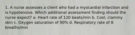 1. A nurse assesses a client who had a myocardial infarction and is hypotensive. Which additional assessment finding should the nurse expect? a. Heart rate of 120 beats/min b. Cool, clammy skin c. Oxygen saturation of 90% d. Respiratory rate of 8 breaths/min