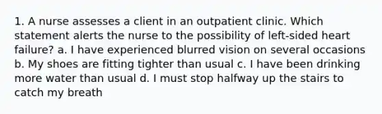 1. A nurse assesses a client in an outpatient clinic. Which statement alerts the nurse to the possibility of left-sided heart failure? a. I have experienced blurred vision on several occasions b. My shoes are fitting tighter than usual c. I have been drinking more water than usual d. I must stop halfway up the stairs to catch my breath