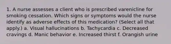 1. A nurse assesses a client who is prescribed varenicline for smoking cessation. Which signs or symptoms would the nurse identify as adverse effects of this medication? (Select all that apply.) a. Visual hallucinations b. Tachycardia c. Decreased cravings d. Manic behavior e. Increased thirst f. Orangish urine