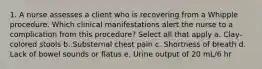 1. A nurse assesses a client who is recovering from a Whipple procedure. Which clinical manifestations alert the nurse to a complication from this procedure? Select all that apply a. Clay-colored stools b. Substernal chest pain c. Shortness of breath d. Lack of bowel sounds or flatus e. Urine output of 20 mL/6 hr