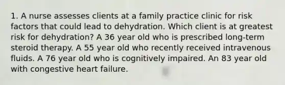 1. A nurse assesses clients at a family practice clinic for risk factors that could lead to dehydration. Which client is at greatest risk for dehydration? A 36 year old who is prescribed long-term steroid therapy. A 55 year old who recently received intravenous fluids. A 76 year old who is cognitively impaired. An 83 year old with congestive heart failure.