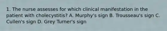 1. The nurse assesses for which clinical manifestation in the patient with cholecystitis? A. Murphy's sign B. Trousseau's sign C. Cullen's sign D. Grey Turner's sign