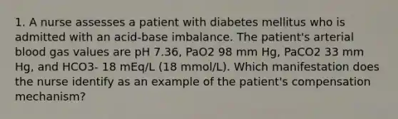 1. A nurse assesses a patient with diabetes mellitus who is admitted with an acid-base imbalance. The patient's arterial blood gas values are pH 7.36, PaO2 98 mm Hg, PaCO2 33 mm Hg, and HCO3- 18 mEq/L (18 mmol/L). Which manifestation does the nurse identify as an example of the patient's compensation mechanism?