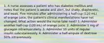 1. A nurse assesses a patient who has diabetes mellitus and notes that the patient is awake and alert, but shaky, diaphoretic, and weak. Five minutes after administering a half-cup (120 mL) of orange juice, the patient's clinical manifestations have not changed. What action would the nurse take next? 1. Administer another half-cup (120 mL) of orange juice. 2. Administer 1 mg of glucagon intramuscularly. 3. Administer 10 units of regular insulin subcutaneously. 4. Administer a half-ampule of dextrose 50% intravenously.