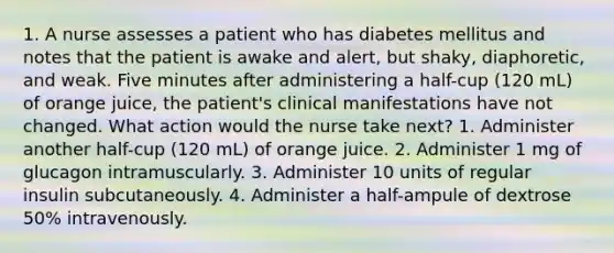 1. A nurse assesses a patient who has diabetes mellitus and notes that the patient is awake and alert, but shaky, diaphoretic, and weak. Five minutes after administering a half-cup (120 mL) of orange juice, the patient's clinical manifestations have not changed. What action would the nurse take next? 1. Administer another half-cup (120 mL) of orange juice. 2. Administer 1 mg of glucagon intramuscularly. 3. Administer 10 units of regular insulin subcutaneously. 4. Administer a half-ampule of dextrose 50% intravenously.