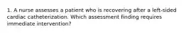 1. A nurse assesses a patient who is recovering after a left-sided cardiac catheterization. Which assessment finding requires immediate intervention?