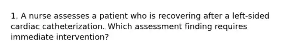 1. A nurse assesses a patient who is recovering after a left-sided cardiac catheterization. Which assessment finding requires immediate intervention?