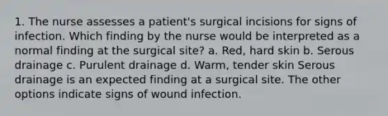 1. The nurse assesses a patient's surgical incisions for signs of infection. Which finding by the nurse would be interpreted as a normal finding at the surgical site? a. Red, hard skin b. Serous drainage c. Purulent drainage d. Warm, tender skin Serous drainage is an expected finding at a surgical site. The other options indicate signs of wound infection.