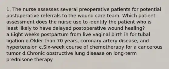 1. The nurse assesses several preoperative patients for potential postoperative referrals to the wound care team. Which patient assessment does the nurse use to identify the patient who is least likely to have delayed postoperative wound healing? a.Eight weeks postpartum from live vaginal birth in for tubal ligation b.Older than 70 years, coronary artery disease, and hypertension c.Six-week course of chemotherapy for a cancerous tumor d.Chronic obstructive lung disease on long-term prednisone therapy