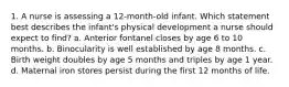 1. A nurse is assessing a 12-month-old infant. Which statement best describes the infant's physical development a nurse should expect to find? a. Anterior fontanel closes by age 6 to 10 months. b. Binocularity is well established by age 8 months. c. Birth weight doubles by age 5 months and triples by age 1 year. d. Maternal iron stores persist during the first 12 months of life.