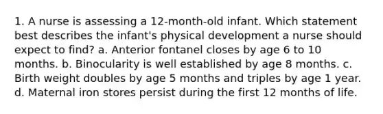 1. A nurse is assessing a 12-month-old infant. Which statement best describes the infant's physical development a nurse should expect to find? a. Anterior fontanel closes by age 6 to 10 months. b. Binocularity is well established by age 8 months. c. Birth weight doubles by age 5 months and triples by age 1 year. d. Maternal iron stores persist during the first 12 months of life.