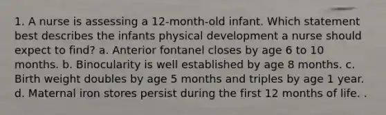 1. A nurse is assessing a 12-month-old infant. Which statement best describes the infants physical development a nurse should expect to find? a. Anterior fontanel closes by age 6 to 10 months. b. Binocularity is well established by age 8 months. c. Birth weight doubles by age 5 months and triples by age 1 year. d. Maternal iron stores persist during the first 12 months of life. .