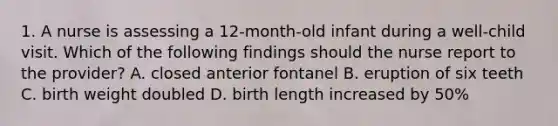 1. A nurse is assessing a 12-month-old infant during a well-child visit. Which of the following findings should the nurse report to the provider? A. closed anterior fontanel B. eruption of six teeth C. birth weight doubled D. birth length increased by 50%