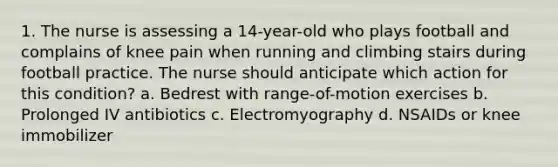 1. The nurse is assessing a 14-year-old who plays football and complains of knee pain when running and climbing stairs during football practice. The nurse should anticipate which action for this condition? a. Bedrest with range-of-motion exercises b. Prolonged IV antibiotics c. Electromyography d. NSAIDs or knee immobilizer