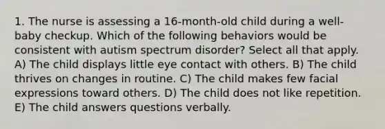 1. The nurse is assessing a 16-month-old child during a well-baby checkup. Which of the following behaviors would be consistent with autism spectrum disorder? Select all that apply. A) The child displays little eye contact with others. B) The child thrives on changes in routine. C) The child makes few facial expressions toward others. D) The child does not like repetition. E) The child answers questions verbally.