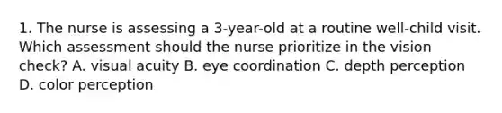 1. The nurse is assessing a 3-year-old at a routine well-child visit. Which assessment should the nurse prioritize in the vision check? A. visual acuity B. eye coordination C. depth perception D. color perception