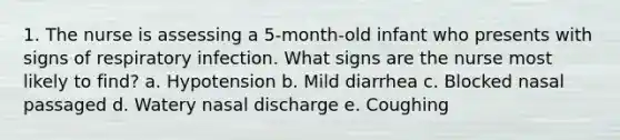 1. The nurse is assessing a 5-month-old infant who presents with signs of respiratory infection. What signs are the nurse most likely to find? a. Hypotension b. Mild diarrhea c. Blocked nasal passaged d. Watery nasal discharge e. Coughing