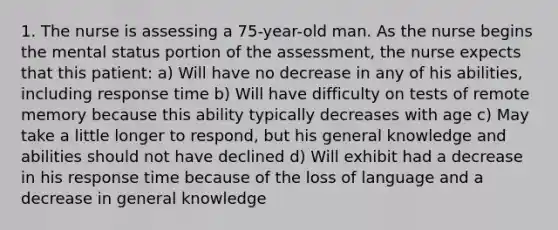 1. The nurse is assessing a 75-year-old man. As the nurse begins the mental status portion of the assessment, the nurse expects that this patient: a) Will have no decrease in any of his abilities, including response time b) Will have difficulty on tests of remote memory because this ability typically decreases with age c) May take a little longer to respond, but his general knowledge and abilities should not have declined d) Will exhibit had a decrease in his response time because of the loss of language and a decrease in general knowledge