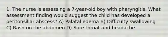 1. The nurse is assessing a 7-year-old boy with pharyngitis. What assessment finding would suggest the child has developed a peritonsillar abscess? A) Palatal edema B) Difficulty swallowing C) Rash on the abdomen D) Sore throat and headache