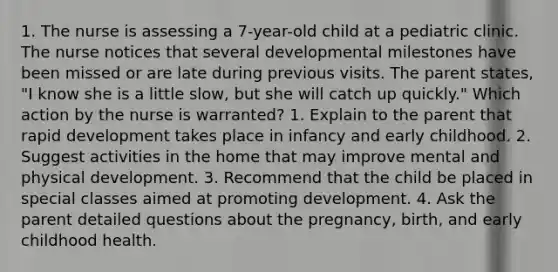 1. The nurse is assessing a 7-year-old child at a pediatric clinic. The nurse notices that several developmental milestones have been missed or are late during previous visits. The parent states, "I know she is a little slow, but she will catch up quickly." Which action by the nurse is warranted? 1. Explain to the parent that rapid development takes place in infancy and early childhood. 2. Suggest activities in the home that may improve mental and physical development. 3. Recommend that the child be placed in special classes aimed at promoting development. 4. Ask the parent detailed questions about the pregnancy, birth, and early childhood health.