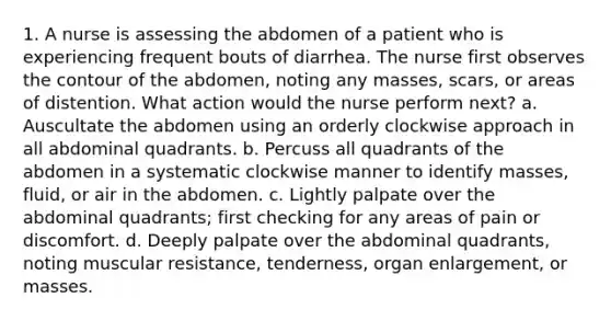 1. A nurse is assessing the abdomen of a patient who is experiencing frequent bouts of diarrhea. The nurse first observes the contour of the abdomen, noting any masses, scars, or areas of distention. What action would the nurse perform next? a. Auscultate the abdomen using an orderly clockwise approach in all abdominal quadrants. b. Percuss all quadrants of the abdomen in a systematic clockwise manner to identify masses, fluid, or air in the abdomen. c. Lightly palpate over the abdominal quadrants; first checking for any areas of pain or discomfort. d. Deeply palpate over the abdominal quadrants, noting muscular resistance, tenderness, organ enlargement, or masses.