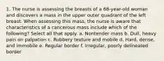 1. The nurse is assessing the breasts of a 68-year-old woman and discovers a mass in the upper outer quadrant of the left breast. When assessing this mass, the nurse is aware that characteristics of a cancerous mass include which of the following? Select all that apply. a. Nontender mass b. Dull, heavy pain on palpation c. Rubbery texture and mobile d. Hard, dense, and immobile e. Regular border f. Irregular, poorly delineated border