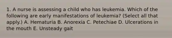 1. A nurse is assessing a child who has leukemia. Which of the following are early manifestations of leukemia? (Select all that apply.) A. Hematuria B. Anorexia C. Petechiae D. Ulcerations in the mouth E. Unsteady gait