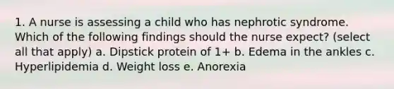 1. A nurse is assessing a child who has nephrotic syndrome. Which of the following findings should the nurse expect? (select all that apply) a. Dipstick protein of 1+ b. Edema in the ankles c. Hyperlipidemia d. Weight loss e. Anorexia