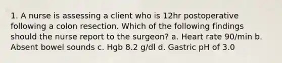 1. A nurse is assessing a client who is 12hr postoperative following a colon resection. Which of the following findings should the nurse report to the surgeon? a. Heart rate 90/min b. Absent bowel sounds c. Hgb 8.2 g/dl d. Gastric pH of 3.0