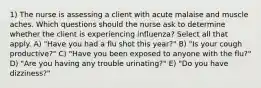 1) The nurse is assessing a client with acute malaise and muscle aches. Which questions should the nurse ask to determine whether the client is experiencing influenza? Select all that apply. A) "Have you had a flu shot this year?" B) "Is your cough productive?" C) "Have you been exposed to anyone with the flu?" D) "Are you having any trouble urinating?" E) "Do you have dizziness?"