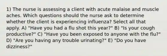 1) The nurse is assessing a client with acute malaise and muscle aches. Which questions should the nurse ask to determine whether the client is experiencing influenza? Select all that apply. A) "Have you had a flu shot this year?" B) "Is your cough productive?" C) "Have you been exposed to anyone with the flu?" D) "Are you having any trouble urinating?" E) "Do you have dizziness?"