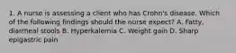 1. A nurse is assessing a client who has Crohn's disease. Which of the following findings should the nurse expect? A. Fatty, diarrheal stools B. Hyperkalemia C. Weight gain D. Sharp epigastric pain