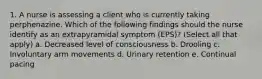 1. A nurse is assessing a client who is currently taking perphenazine. Which of the following findings should the nurse identify as an extrapyramidal symptom (EPS)? (Select all that apply) a. Decreased level of consciousness b. Drooling c. Involuntary arm movements d. Urinary retention e. Continual pacing