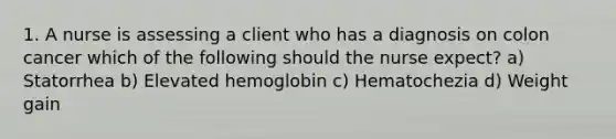 1. A nurse is assessing a client who has a diagnosis on colon cancer which of the following should the nurse expect? a) Statorrhea b) Elevated hemoglobin c) Hematochezia d) Weight gain