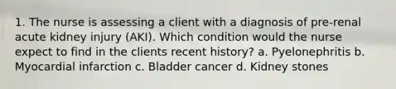 1. The nurse is assessing a client with a diagnosis of pre-renal acute kidney injury (AKI). Which condition would the nurse expect to find in the clients recent history? a. Pyelonephritis b. Myocardial infarction c. Bladder cancer d. Kidney stones