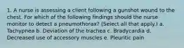 1. A nurse is assessing a client following a gunshot wound to the chest. For which of the following findings should the nurse monitor to detect a pneumothorax? (Select all that apply.) a. Tachypnea b. Deviation of the trachea c. Bradycardia d. Decreased use of accessory muscles e. Pleuritic pain