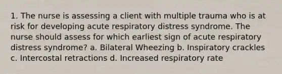 1. The nurse is assessing a client with multiple trauma who is at risk for developing acute respiratory distress syndrome. The nurse should assess for which earliest sign of acute respiratory distress syndrome? a. Bilateral Wheezing b. Inspiratory crackles c. Intercostal retractions d. Increased respiratory rate