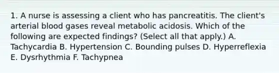 1. A nurse is assessing a client who has pancreatitis. The client's arterial blood gases reveal metabolic acidosis. Which of the following are expected findings? (Select all that apply.) A. Tachycardia B. Hypertension C. Bounding pulses D. Hyperreflexia E. Dysrhythmia F. Tachypnea