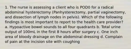 1. The nurse is assessing a client who is POD0 for a radical abdominal hysterectomy (Panhysterectomy, partial vaginectomy, and dissection of lymph nodes in pelvis). Which of the following findings is most important to report to the health care provider? a. Hypoactive bowel sounds to all four quadrants b. Total urine output of 100mL in the first 8 hours after surgery c. One inch area of bloody drainage on the abdominal dressing d. Complain of pain at the incision site with coughing